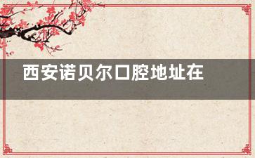 西安诺贝尔口腔地址在哪？高新区|碑林区|雁塔区|未央区地址&路线&电话&营业时间揭晓